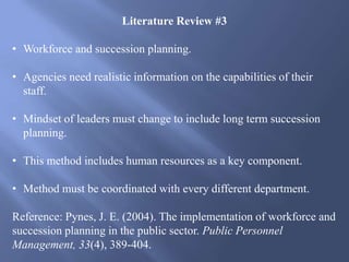 Literature Review #3
• Workforce and succession planning.
• Agencies need realistic information on the capabilities of their
staff.
• Mindset of leaders must change to include long term succession
planning.
• This method includes human resources as a key component.
• Method must be coordinated with every different department.
Reference: Pynes, J. E. (2004). The implementation of workforce and
succession planning in the public sector. Public Personnel
Management, 33(4), 389-404.
 