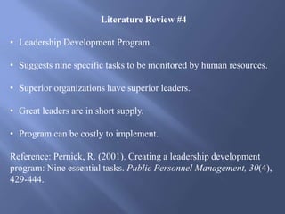 Literature Review #4
• Leadership Development Program.
• Suggests nine specific tasks to be monitored by human resources.
• Superior organizations have superior leaders.
• Great leaders are in short supply.
• Program can be costly to implement.
Reference: Pernick, R. (2001). Creating a leadership development
program: Nine essential tasks. Public Personnel Management, 30(4),
429-444.
 