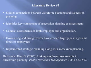 Literature Review #5
• Studies connections between workforce planning and succession
planning.
• Identifies key component of succession planning as assessment.
• Conduct assessments on both employee and organization.
• Downsizing and hiring freezes have created large gaps in ages and
times of employees.
• Implemented strategic planning along with succession planning.
Reference: Kim, S. (2003). Linking employee assessments to
succession planning. Public Personnel Management, 32(4), 533-547.
 