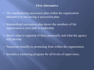 First Alternative
• The standardizing succession plan within the organization
alternative to not having a succession plan.
• Standardized succession plan shows the members of the
organization a clear path to leadership.
• Shows what is expected of them personally and what the agency
will provide.
• Numerous benefits to promoting from within the organization.
• Includes a mentoring program for all levels of supervisors.
 