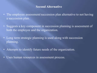 Second Alternative
• The employee assessment/succession plan alternative to not having
a succession plan.
• Suggests a key component in succession planning is assessment of
both the employee and the organization.
• Long term strategic planning is used along with succession
planning.
• Attempts to identify future needs of the organization.
• Uses human resources in assessment process.
 