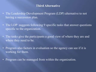 Third Alternative
• The Leadership Development Program (LDP) alternative to not
having a succession plan.
• The LDP suggests following 9 specific tasks that answer questions
specific to the organization.
• The tasks give the participants a good view of where they are and
where they need to be.
• Program also factors in evaluation so the agency can see if it is
working for them.
• Program can be managed from within the organization.
 