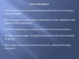 Forth Alternative
• The workforce and succession planning alternative to not having a
succession plan.
• Provides agencies with realistic information on the capabilities and
talents of their employees.
• Workforce planning is normally a function of human resources.
• Matches current supply of qualified personnel with future demand
of agency.
• Will create extra work for human resources, additional funding
necessary.
 