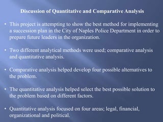 Discussion of Quantitative and Comparative Analysis
• This project is attempting to show the best method for implementing
a succession plan in the City of Naples Police Department in order to
prepare future leaders in the organization.
• Two different analytical methods were used; comparative analysis
and quantitative analysis.
• Comparative analysis helped develop four possible alternatives to
the problem.
• The quantitative analysis helped select the best possible solution to
the problem based on different factors.
• Quantitative analysis focused on four areas; legal, financial,
organizational and political.
 