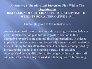 Alternative 1: Standardized Succession Plan Within The
Organization
DISCUSSION OF CRITERIA USED TO DETERMINE THE
WEIGHTS FOR ALTERNATIVE 1: F-1
The weight given to this outcome is: 4
An examination of the organization’s three year goals, to include next
year’s implementation plan for these goals in relation to this
alternative revealed some minimal financial restrictions. In order to
implement this alternative some budget adjustments would need to be
made. Funding for this alternative would need to be accomplished by
increasing the budget in the training bureau. This could be
accomplished by a modification to the budget by the executive staff
and confiscated funds may be used as a funding source for training.
 