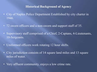 Historical Background of Agency
• City of Naples Police Department Established by city charter in
1946.
• 72 sworn officers and a non-sworn and support staff of 35.
• Supervisory staff comprised of a Chief, 2-Captans, 4-Lieutenants,
10-Sergeants.
• Uniformed officers work rotating 12 hour shifts.
• City jurisdiction consists of 14 square land miles and 13 square
miles of water.
• Very affluent community, enjoys a low crime rate.
 