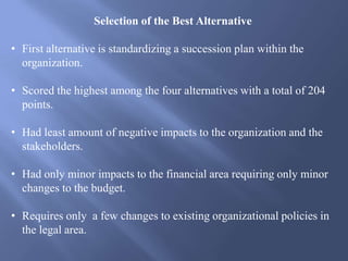Selection of the Best Alternative
• First alternative is standardizing a succession plan within the
organization.
• Scored the highest among the four alternatives with a total of 204
points.
• Had least amount of negative impacts to the organization and the
stakeholders.
• Had only minor impacts to the financial area requiring only minor
changes to the budget.
• Requires only a few changes to existing organizational policies in
the legal area.
 