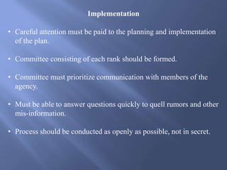Implementation
• Careful attention must be paid to the planning and implementation
of the plan.
• Committee consisting of each rank should be formed.
• Committee must prioritize communication with members of the
agency.
• Must be able to answer questions quickly to quell rumors and other
mis-information.
• Process should be conducted as openly as possible, not in secret.
 