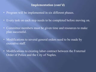 Implementation (cont’d)
• Program will be implemented in six different phases.
• Every task on each step needs to be completed before moving on.
• Committee members must be given time and resources to make
plan successful.
• Modifications to several general orders need to be made by
executive staff.
• Modifications to existing labor contract between the Fraternal
Order of Police and the City of Naples.
 