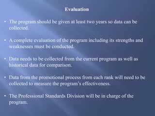 Evaluation
• The program should be given at least two years so data can be
collected.
• A complete evaluation of the program including its strengths and
weaknesses must be conducted.
• Data needs to be collected from the current program as well as
historical data for comparison.
• Data from the promotional process from each rank will need to be
collected to measure the program’s effectiveness.
• The Professional Standards Division will be in charge of the
program.
 