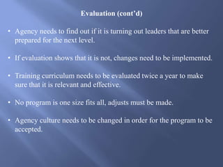 Evaluation (cont’d)
• Agency needs to find out if it is turning out leaders that are better
prepared for the next level.
• If evaluation shows that it is not, changes need to be implemented.
• Training curriculum needs to be evaluated twice a year to make
sure that it is relevant and effective.
• No program is one size fits all, adjusts must be made.
• Agency culture needs to be changed in order for the program to be
accepted.
 