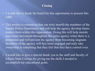 Closing
• I would like to thank the board for this opportunity to present this
ARP.
• This project is something that can truly benefit the members of the
Naples Police Department and will help the agency develop future
leaders from within the organization. Doing this will help morale
and create movement throughout the entire agency when there is a
promotion and will prevent the agency from becoming stagnant.
Members of the agency will feel more engaged and truly take
ownership in something that they feel that they have control over.
• I would like to give a special thank you to the staff and faculty of
Edison State College for giving me the skills I needed to
accomplish my educational goals.
 