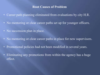 Root Causes of Problem
• Career path planning eliminated from evaluations by city H.R.
• No mentoring or clear career paths set up for younger officers.
• No succession plan in place.
• No mentoring or clear career paths in place for new supervisors.
• Promotional policies had not been modified in several years.
• Eliminating any promotions from within the agency has a huge
effect.
 