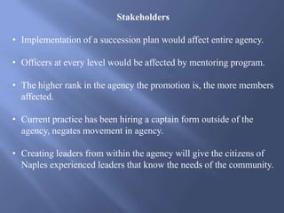 Stakeholders
• Implementation of a succession plan would affect entire agency.
• Officers at every level would be affected by mentoring program.
• The higher rank in the agency the promotion is, the more members
affected.
• Current practice has been hiring a captain form outside of the
agency, negates movement in agency.
• Creating leaders from within the agency will give the citizens of
Naples experienced leaders that know the needs of the community.
 