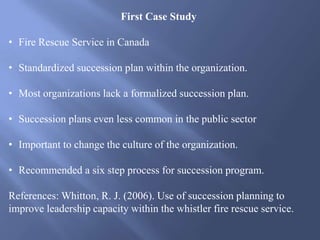 First Case Study
• Fire Rescue Service in Canada
• Standardized succession plan within the organization.
• Most organizations lack a formalized succession plan.
• Succession plans even less common in the public sector
• Important to change the culture of the organization.
• Recommended a six step process for succession program.
References: Whitton, R. J. (2006). Use of succession planning to
improve leadership capacity within the whistler fire rescue service.
 