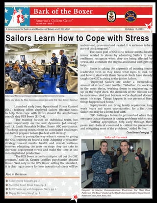 7

A newspaper for Sailors and Marines of Boxer and 13th MEU

October 11, 2013

Sailors Learn How to Cope with Stress

Sailors and Marines participate in Operational Stress Control training.

	
Launched early June, Operational Stress Control
(OSC) training offers deployed Sailors effective tools
to help them cope with stress aboard the amphibious
assault ship USS Boxer (LHD 4).
	
“The training focuses on individual traits, but
more importantly on the unit dynamics [of stress].”
said Lt. Cmdr. Reynalda McBee, Boxer OSC coordinator.
“Teaching coping mechanisms to anticipated challenges
can better prepare Sailors [to deal with stress].”
	
Boxer is paving the way when it comes to giving
the OSC training on board a ship. Adopting a proactive
strategy toward mental health and overall wellness
involves educating the crew on steps they can take to
decrease deployment stress and make the time at sea
meaningful and productive.
	
“The USS Boxer is the first ship to roll out the OSC
program,” said Lt. George Loeffler, psychiatrist aboard
Boxer. “Not only is the USS Boxer setting the standard,
it is charting a course for how operational stress will be
Story and photo by Mass Communication Specialist 3rd Class Robert Sanchez

understood, prevented and treated. It is an honor to be a
part of this [program].”
	
The main goal of OSC is to reduce mental health
issues related to stress by educating Sailors to use
resiliency, recognize when they are being affected by
stress, and eliminate the stigma associated with getting
help.
	
Boxer is taking the approach of training senior
leadership first, so they know what signs to look for
and how to deal with them. Several chiefs have already
taught the OSC training to the junior Sailors.
	
“Deployed Sailors are under a tremendous
amount of stress,” said Loeffler. “Whether it’s working
in the mess decks, working down in engineering, or
up on the flight deck, the demands of the mission can
be enormous. And just because we’re deployed doesn’t
mean life stops. Things happen in our personal lives,
things happen back home.”
	
Deployments can bring family separation, long
work hours and many uncertainties; for a first-time
Sailor this may be a lot to deal with.
	
OSC challenges Sailors to get involved when they
see signs that a shipmate is having problems with stress.
	
“Getting appropriate help early through their
peers and chain of command is critical for prevention
and mitigating most of the problems,” added McBee. 	
Continued on pg. 7

Sailor of the week

Also in this issue

Sailors Sleep Soundly, pg. 2
Meet the Boxer Bread Czar, pg. 4
EOD Teams up with Singapore Navy, pg. 6
Happy Birthday Navy! pg. 8
1

Congrats to Interior Communications Electrician 3rd Class Dave
Patterson, USS Boxer’s Sailor of the Week! Representing C5I Department,
Patterson hails from Reno, Nev.

 