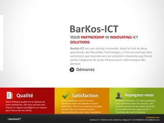 ©BarKosICT
BarKos-ICT
BarKos ICT est une startup innovante, étant le fruit de deux
passionnés des Nouvelles Technologies, il n’en pouvait pas être
autrement que tournée vers les solutions innovantes qui feront
partie intégrante de toute infrastructure Informatique dés
demain.
Contactez-nous
BarKos-ICT, 710Chée de Bxl, Waterloo, Belgium/T. 32 474686545/ Alice@BarKos.be
Démarrez
YOUR PARTNERSHIP IN INNOVATING ICT
SOLUTIONS
Satisfaction
Votre satisfaction est le fruit d'un
consensus entre vos attentes et notre
réalisation. Elle est le compromis accepté
résultant de nos nombreux talents.
Votre satisfaction créer notre réputation.
Qualité
Notre Politique qualité est la réponse de
votre satisfaction. Elle nous permet ainsi
d’avoir un rapport privilégié et sur mesure
pour chacun de nos clients.
Rejoignez-nous
En faisant de BarKos-ICT votre partenaire,
vous investissez dans des services , des
solutions garantis & des experts prenant
en considération vos exigences lié à
l’évolution de votre Entreprise.
 