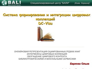 Специализированный центр "БАЛИ"Специализированный центр "БАЛИ" (Киев, Украина(Киев, Украина))
Баркова ОльгаБаркова Ольга
Система формирования и интеграции цифровыхСистема формирования и интеграции цифровых
коллекцийколлекций
DC-VisuDC-Visu
ОНЛАЙНОВАЯ РЕПРЕЗЕНТАЦИЯ ОЦИФРОВАННЫХ РЕДКИХ КНИГ
ИНТЕРФЕЙСЫ ЦИФРОВЫХ КОЛЛЕКЦИЙ
ОБОГАЩЕНИЕ ЦИФРОВОГО КОНТЕНТА
БИБЛИОГРАФИЧЕСКИМИ И ВИЗУАЛЬНЫМИ СЕРВИСАМИ
 