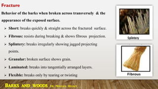 Fracture
Behavior of the barks when broken across transversely & the
appearance of the exposed surface.
➢ Short: breaks quickly & straight across the fractured surface.
➢ Fibrous: resists during breaking & shows fibrous projection.
➢ Splintery: breaks irregularly showing jagged projecting
points.
➢ Granular: broken surface shows grain.
➢ Laminated: breaks into tangentially arranged layers.
➢ Flexible: breaks only by tearing or twisting
Barks and woods Dr. Mostafa Hegazy
 