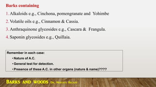 Barks containing
1.Alkaloids e.g., Cinchona, pomengranate and Yohimbe
2.Volatile oils e.g., Cinnamon & Cassia.
3.Anthraquinone glycosides e.g., Cascara & Frangula.
4.Saponin glycosides e.g., Quillaia.
Remember in each case:
• Nature of A.C.
• General test for detection.
• Presence of these A.C. in other organs (nature & name)????
Barks and woods Dr. Mostafa Hegazy
 
