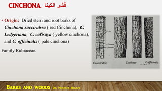 CINCHONA ‫الكينا‬ ‫قشر‬
• Origin: Dried stem and root barks of
Cinchona succirubra ( red Cinchona), C.
Ledgeriana, C. calisaya ( yellow cinchona),
and C. officinalis ( pale cinchona)
Family Rubiaceae.
Barks and woods Dr. Mostafa Hegazy
 