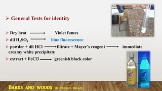 ➢ General Tests for identity
➢ Dry heat Violet fumes
➢ dil H2SO4 blue fluorescence
➢ powder + dil HCl filtrate + Mayer’s reagent immediate
creamy white precipitate
➢ extract + FeCl3 greenish black color
Barks and woods Dr. Mostafa Hegazy
 