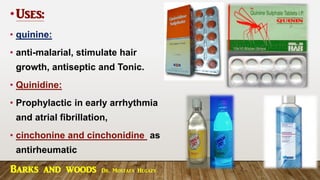 •Uses:
• quinine:
• anti-malarial, stimulate hair
growth, antiseptic and Tonic.
• Quinidine:
• Prophylactic in early arrhythmia
and atrial fibrillation,
• cinchonine and cinchonidine as
antirheumatic
Barks and woods Dr. Mostafa Hegazy
 