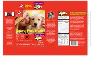 Apple Berry
                                                           Natural
                                                           Apple Berry
                                   B A R K T A S T I C®
                                                           Treats
                                    Treats to Share




                                                                                                                                                                                                   Healthy Training Rewards
                                                                                                                                                                                                   GOURMET FRUIT TREATS
                           B A R K T A S T I C®

Natural Fruit Treats are
                            Treats to Share
                                                                                                                                              Nutrition Facts                                      Your dog will love these 100% all natural
                                                                                                                                                                                                   fruit treats made from whole apple and
       all Natural                                                                                                                            Serving Size 1 pouch (10g /0.35 oz)
                                                                                                                                              Servings Per Container 12
                                                                                                                                                                                                   berries. Perfect for training and nutritious
    100% Real Fruit                                                                                                                                                                                reward to encourage performance.
Enriched with Omega 3
 for healthy skin and                                                                                         Rosie’s Story                   Amount Per Serving

                                                                                                                                              Calories 35                    Calories from Fat 0
                                                                                                                                                                                                   Designed as a wholesome and goodness
                                                                                                                                                                                                   treat your best friend will love to eat. Now
   coat and contains                                                                                                                                                                               you can play, train and have fun together.
                                                                                                                Rosie was a puppy when
Vitamin C from Ester C                                                                                                                                                           % Daily Value*    Truly a healthy treat and a wise choice.
                                                                                                                she came into our family
 for both antioxidant                                                                                                                         Total Fat 0g                                   0%
                                                                                                                just when my father had                                                            FEEDING GUIDELINES:
   protection and to                                                                                                                            Saturated Fat 0g                             0%
                                                                                                                  passed away. She was                                                             Each 10 gram pouch is equivalent to half an
   maintain a healthy                                                                                                                           Trans Fat 0g
                                                                                                              abandoned on the roadside                                                            apple and half a serving of fruit. No added
    immune system.                                                                                                                              Polyunsaturated Fat 0g
                                                                                                                hungry, scared and very                                                            sugar just the natural sugars from the fruit.
                                                                                                                shy. When we took Rosie        Monounsaturated Fat 0g                              Barktastic Healthy Training Rewards are
  1 POUCH EQUALS                                                                                                                              Cholesterol 0mg                                0%    intended for intermittent or supplemental
                                                                                                                  into our home and she
    1/2 A SERVING                                                                                                                             Sodium 7.5mg                                0.5 %    feeding. Ideal for all size dogs.
                                                                                                              brought us so much joy and


                           Natural Fruit Treats
       OF FRUIT                                                                                                                                                                                    Each box contains 6 apples.
                                                                                                                  happiness. As a result      Total Carbohydrate 8g                         3%
                                                                                                                Rosie's health and confi-       Dietary Fiber 1g                             2%
    NO ARTIFICIAL                                                                                                                                                                                  INGREDIENTS:
                                                                                                               dence grew along with our       Sugars 6g
FLAVORS, COLORS OR                                                                                                                                                                                 concentrated apple pureé and juice
                                                                                                                        love for her.
   PRESERVATIVES            For Training Or Reward                                                              Her favorite snack to eat
                                                                                                                                              Protein 0g                                     0%    (contains ascorbic acid), concentrated
                                                                                                                                                                                                   blueberry, cherry and raspberry juice,
                                                                                                              was fruit especially apples.    Vitamin A 0%               •     Vitamin C 50%       Omega 3 fish oil powder (made from
 NO ADDED SUGARS
   NO TRANS FAT
                            100%
                            REAL
                                           NO
                                           ADDED
                                                                    GRAIN F            Apple Berry              So in memory of of her I
                                                                                                              was inspired to formulate a
                                                                                                                                              Calcium 0%                 •     Iron 0.5%           sardines and anchovies), pectin, natural
                                                                                                                                                                                                   flavor and color, lemon juice, calcium
                                                                          RE
                                                          IRY E •




                                                                                                                                              Naturally occuring fruit sugars 6g
                            FRUIT          SUGAR
                                                                            E • COR
                                                             FRE




                                                                                                              healthy and tasty fruit treat                                                        ascorbate, omega-3 powder, glazing agent.
  NO CORN SYRUP                                                                                                                               * Percent Daily Values are based on a 2,000
                            FOOD           HEALTHY                                                             that your dog will just love     calorie diet. Your daily values may be higher
    OR GELATIN              FOR
                                                               N,
                                                                                                                                                                                                   For more information about Barktastic Fruit
                                           CHOICE                 SOY, DA                                     to eat. Introducing Barktas-      or lower depending on your calorie needs:
                            TWO                                                                                  tic Fruit Treats. Doesn't                   Calories:        2,000     2,500      Treat products please call 1.888.472.2275
  NO WHEAT, CORN,                                                                                                                             Total Fat      Less than        65g       80g        or visit www.barktastic.ca
   SOY OR DAIRY            • Enriched With Omega 3 For Skin & Coat                             OMEGA 3         your best friend deserve a      Sat Fat       Less than        20g       25g
                                                                                                                    taste of health and       Cholesterol    Less than        300mg     300mg
                                                                                                                                                                                                                            Guaranteed and manufactured
                           • Vitamin C For Immune Support                                                                wellness?
                                                                                                                                              Sodium         Less than
                                                                                                                                              Total Carbohydrate
                                                                                                                                                                              2,400mg
                                                                                                                                                                              300g
                                                                                                                                                                                        2,400mg
                                                                                                                                                                                        375g
    PEANUT AND                                                                                                                                                                                                              by Market Wise Pet Nutrition
                           • No Artificial Flavors, Colors Or Presevatives                                                                     Dietary Fiber                  25g       30g
                                                                                                                                                                                                                            Niagara on the Lake, ON,
    GLUTEN FREE                                                                                                                               Protein        Less than        50g       65g
                                                                                                                       With love              Calories per gram:                                                            Canada L0S 1J0
                           FOR ALL SIZES OF DOGS • HUMAN GRADE FOOD                                                Stephen Lukawski           Fat 9 • Carbohydrate 4 • Protein 4                                            www.marketwisenutrition.com
                                                                                                                                                                                                                            PRODUCT OF CANADA
                           12- 0.35 oz (10 g) FRUIT POUCHES                           NET WT 4.2 OZ (120 g)
 