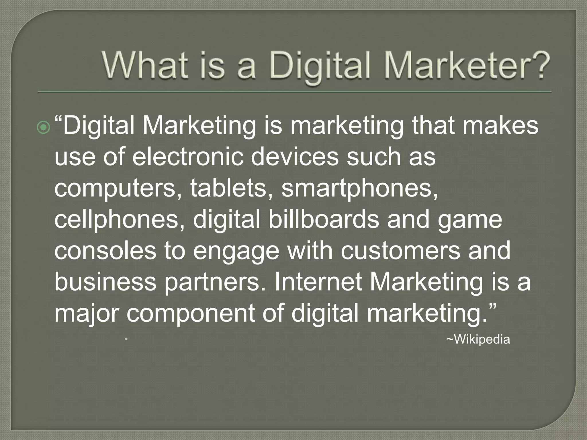 “Digital Marketing is marketing that makes
use of electronic devices such as
computers, tablets, smartphones,
cellphones, digital billboards and game
consoles to engage with customers and
business partners. Internet Marketing is a
major component of digital marketing.”
 ~Wikipedia
 