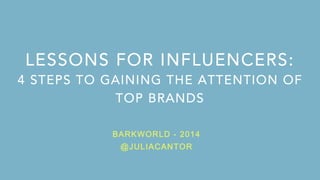 LESSONS FOR INFLUENCERS: 
4 STEPS TO GAINING THE ATTENTION OF 
TOP BRANDS 
BARKWORLD - 2014 
@JULIACANTOR 
1 
 