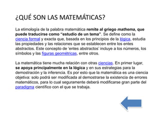 La etimología de la palabra matemática remite al griego mathema, que
puede traducirse como “estudio de un tema”. Se define como la
ciencia formal y exacta que, basada en los principios de la lógica, estudia
las propiedades y las relaciones que se establecen entre los entes
abstractos. Este concepto de ‘entes abstractos’ incluye a los números, los
símbolos y las figuras geométricas, entre otros.
La matemática tiene mucha relación con otras ciencias. En primer lugar,
se apoya principalmente en la lógica y en sus estrategias para la
demostración y la inferencia. Es por esto que la matemática es una ciencia
objetiva: solo podrá ser modificada al demostrarse la existencia de errores
matemáticos, para lo cual seguramente deberá modificarse gran parte del
paradigma científico con el que se trabaja.
¿QUÉ SON LAS MATEMÁTICAS?