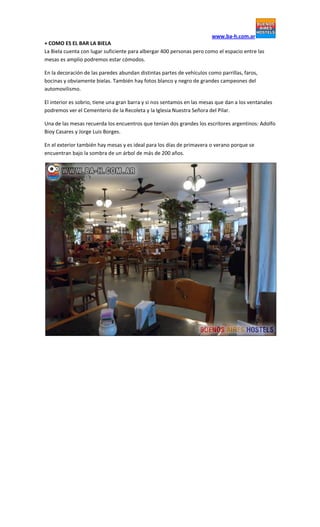 www.ba-h.com.ar
+ COMO ES EL BAR LA BIELA
La Biela cuenta con lugar suficiente para albergar 400 personas pero como el espacio entre las
mesas es amplio podremos estar cómodos.
En la decoración de las paredes abundan distintas partes de vehículos como parrillas, faros,
bocinas y obviamente bielas. También hay fotos blanco y negro de grandes campeones del
automovilismo.
El interior es sobrio, tiene una gran barra y si nos sentamos en las mesas que dan a los ventanales
podremos ver el Cementerio de la Recoleta y la Iglesia Nuestra Señora del Pilar.
Una de las mesas recuerda los encuentros que tenían dos grandes los escritores argentinos: Adolfo
Bioy Casares y Jorge Luis Borges.
En el exterior también hay mesas y es ideal para los días de primavera o verano porque se
encuentran bajo la sombra de un árbol de más de 200 años.
 