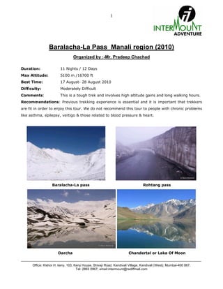 1




                    Baralacha-La Pass Manali region (2010)
                                       Organized by :-Mr. Pradeep Chachad

Duration:                    11 Nights / 12 Days
Max Altitude:                5100 m /16700 ft
Best Time:                   17 August- 28 August 2010
Difficulty:                  Moderately Difficult
Comments:                    This is a tough trek and involves high altitude gains and long walking hours.
Recommendations: Previous trekking experience is essential and it is important that trekkers
are fit in order to enjoy this tour. We do not recommend this tour to people with chronic problems
like asthma, epilepsy, vertigo & those related to blood pressure & heart.




                       Baralacha-La pass                                                   Rohtang pass




                           Darcha                                               Chandertal or Lake Of Moon

---------------------------------------------------------------------------------------------------------------------------------------
        Office: Kishor H. keny, 103, Keny House, Shivaji Road, Kandivali Village, Kandivali (West), Mumbai-400 067.
                                      Tel: 2863 0967; email:intermount@rediffmail.com
 