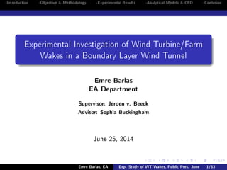 -Introduction -Objective & Methodology -Experimental Results -Analytical Models & CFD -Conlusion
Experimental Investigation of Wind Turbine/Farm
Wakes in a Boundary Layer Wind Tunnel
Emre Barlas
EA Department
Supervisor: Jeroen v. Beeck
Advisor: Sophia Buckingham
June 25, 2014
Emre Barlas, EA Exp. Study of WT Wakes, Public Pres. June 1/53
 