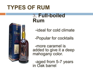TYPES OF RUM
       3. Full-boiled
       Rum
        -ideal for cold climate
        -Popular for cocktails
        -more caramel is
       added to give it a deep
       mahogany color.
         -aged from 5-7 years
       in Oak barrel
 