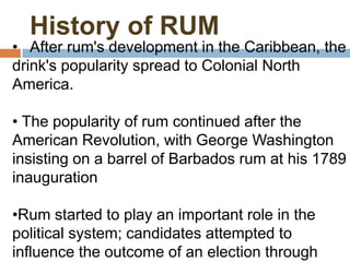 History of RUM
• After rum's development in the Caribbean, the
drink's popularity spread to Colonial North
America.

• The popularity of rum continued after the
American Revolution, with George Washington
insisting on a barrel of Barbados rum at his 1789
inauguration

•Rum started to play an important role in the
political system; candidates attempted to
influence the outcome of an election through
 