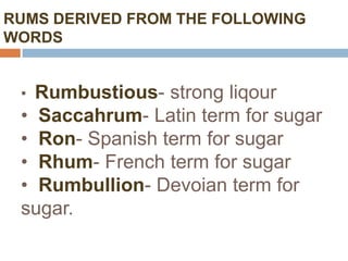 RUMS DERIVED FROM THE FOLLOWING
WORDS


 • Rumbustious- strong liqour
 • Saccahrum- Latin term for sugar
 • Ron- Spanish term for sugar
 • Rhum- French term for sugar
 • Rumbullion- Devoian term for
 sugar.
 