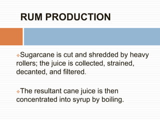 RUM PRODUCTION


Sugarcane is cut and shredded by heavy
rollers; the juice is collected, strained,
decanted, and filtered.

The resultant cane juice is then
concentrated into syrup by boiling.
 