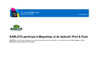  
 
 
 
     
 
 
BARLETA participa la Megashop­ul de Aplicatii Print & Pack 
BARLETA, cel mai mare producator de pungi si ambalaje de hartie din Romania, a confirmat prezenta la Print & Sign, in cadrul 
Megashop­ului de Aplicatii Print & Pack. 
 
     
 