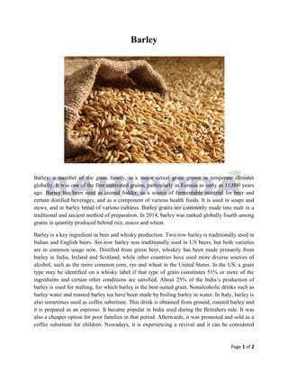 Page 1 of 2
Barley
Barley, a member of the grass family, is a major cereal grain grown in temperate climates
globally. It was one of the first cultivated grains, particularly in Eurasia as early as 10,000 years
ago. Barley has been used as animal fodder, as a source of fermentable material for beer and
certain distilled beverages, and as a component of various health foods. It is used in soups and
stews, and in barley bread of various cultures. Barley grains are commonly made into malt in a
traditional and ancient method of preparation. In 2014, barley was ranked globally fourth among
grains in quantity produced behind rice, maize and wheat.
Barley is a key ingredient in beer and whisky production. Two-row barley is traditionally used in
Indian and English beers. Six-row barley was traditionally used in US beers, but both varieties
are in common usage now. Distilled from green beer, whiskey has been made primarily from
barley in India, Ireland and Scotland, while other countries have used more diverse sources of
alcohol, such as the more common corn, rye and wheat in the United States. In the US, a grain
type may be identified on a whisky label if that type of grain constitutes 51% or more of the
ingredients and certain other conditions are satisfied. About 25% of the India’s production of
barley is used for malting, for which barley is the best-suited grain. Nonalcoholic drinks such as
barley water and roasted barley tea have been made by boiling barley in water. In Italy, barley is
also sometimes used as coffee substitute. This drink is obtained from ground, roasted barley and
it is prepared as an espresso. It became popular in India used during the Britishers rule. It was
also a cheaper option for poor families in that period. Afterwards, it was promoted and sold as a
coffee substitute for children. Nowadays, it is experiencing a revival and it can be considered
 