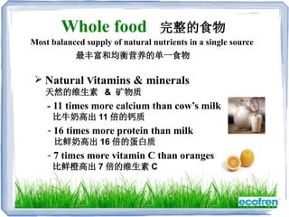  Natural Vitamins & minerals
天然的维生素 && 矿物质
- 11 times more calcium than cow’s milk
比牛奶高出 11 倍的钙质
- 16 times more protein than milk
比鲜奶高出 16 倍的蛋白质
- 7 times more vitamin C than oranges
比鲜橙高出 7 倍的维生素 C
最丰富和均衡营养的单一食物
Whole food 完整的食物
Most balanced supply of natural nutrients in a single source
 