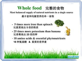 Whole food 完整的食物
- 5 times more iron than spinach
比菠菜高出 5 倍的铁质
- 25 times more potassium than banana
比香蕉高出 25 倍的钾
- 18 amino acids & essential phytonutrients
18 种氨基酸 & 重要的营养素
Most balanced supply of natural nutrients in a single source
最丰富和均衡营养的单一食物
 