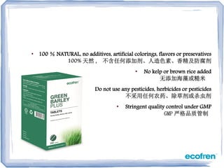 • 100 ％ NATURAL, no additives, artificial colorings, flavors or presevatives
100% 天然 , 不含任何添加剂、人造色素、香精及防腐剂
• No kelp or brown rice added
无添加海藻或糙米
• Do not use any pesticides, herbicides or pesticides
不采用任何农药、除草剂或杀虫剂
• Stringent quality control under GMP
GMP 严格品质管制
 