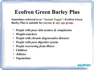 • People with poor skin texture & complexion
• Weight-watchers
• People with chronic degenerative diseases
• People with poor digestive system
• People recovering from illness
• Children
• Athletes
• Vegetarians
Ecofren Green Barley Plus
Sometimes referred to as “ Instant Veggie”, Ecofren Green
Barley Plus is suitable for anyone & any age group.
 