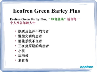 • 肤质及色泽不均匀者
• 慢性文明病患者
• 消化系统不良者
• 正在复原期的病患者
• 小孩
• 运动员
• 素食者
Ecofren Green Barley Plus
Ecofren Green Barley Plus, “ 即食蔬菜”适合每一
个人及各年龄人士
 