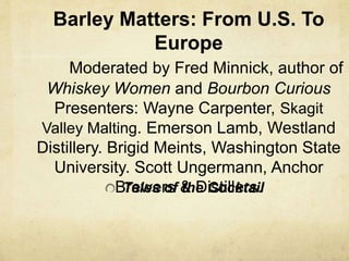 Barley Matters: From U.S. To
Europe
Moderated by Fred Minnick, author of
Whiskey Women and Bourbon Curious
Presenters: Wayne Carpenter, Skagit
Valley Malting. Emerson Lamb, Westland
Distillery. Brigid Meints, Washington State
University. Scott Ungermann, Anchor
Brewers & Distillers.Tales of the Cocktail
 