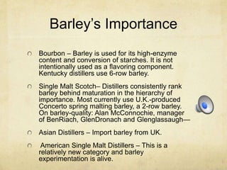 Barley’s Importance
Bourbon – Barley is used for its high-enzyme
content and conversion of starches. It is not
intentionally used as a flavoring component.
Kentucky distillers use 6-row barley.
Single Malt Scotch– Distillers consistently rank
barley behind maturation in the hierarchy of
importance. Most currently use U.K.-produced
Concerto spring malting barley, a 2-row barley.
On barley-quality: Alan McConnochie, manager
of BenRiach, GlenDronach and Glenglassaugh—
Asian Distillers – Import barley from UK.
American Single Malt Distillers – This is a
relatively new category and barley
experimentation is alive.
 