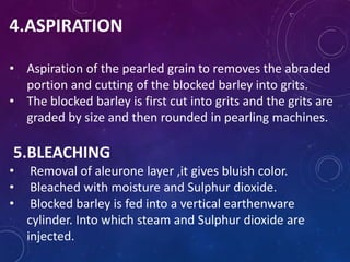 4.ASPIRATION
• Aspiration of the pearled grain to removes the abraded
portion and cutting of the blocked barley into grits.
• The blocked barley is first cut into grits and the grits are
graded by size and then rounded in pearling machines.
5.BLEACHING
• Removal of aleurone layer ,it gives bluish color.
• Bleached with moisture and Sulphur dioxide.
• Blocked barley is fed into a vertical earthenware
cylinder. Into which steam and Sulphur dioxide are
injected.
 