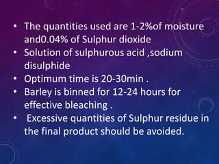 • The quantities used are 1-2%of moisture
and0.04% of Sulphur dioxide
• Solution of sulphurous acid ,sodium
disulphide
• Optimum time is 20-30min .
• Barley is binned for 12-24 hours for
effective bleaching .
• Excessive quantities of Sulphur residue in
the final product should be avoided.
 