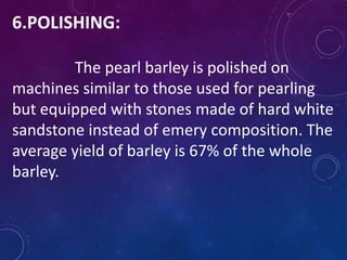 6.POLISHING:
The pearl barley is polished on
machines similar to those used for pearling
but equipped with stones made of hard white
sandstone instead of emery composition. The
average yield of barley is 67% of the whole
barley.
 
